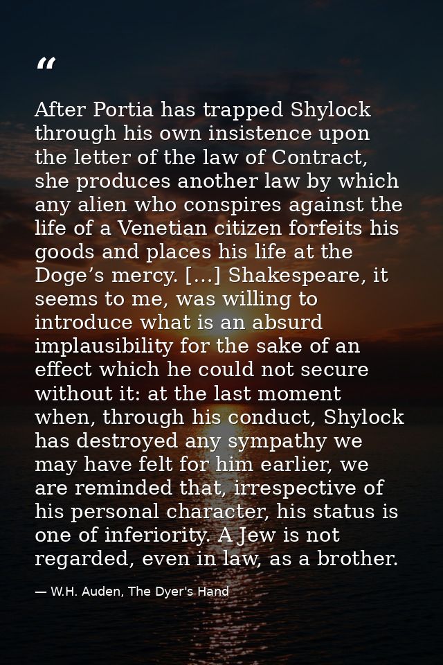 After Portia has trapped Shylock through his own insistence upon the letter of the law of Contract, she produces another — W.H. Auden, The Dyer's Hand