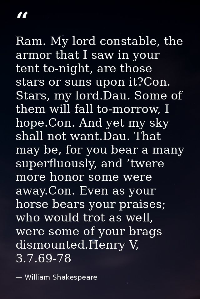 Ram. My lord constable, the armor that I saw in your tent to-night, are those stars or suns upon it?Con. Stars, my lord. — William Shakespeare