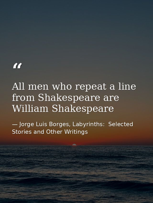 All men who repeat a line from Shakespeare are William Shakespeare — Jorge Luis Borges, Labyrinths:  Selected Stories and Other Writings