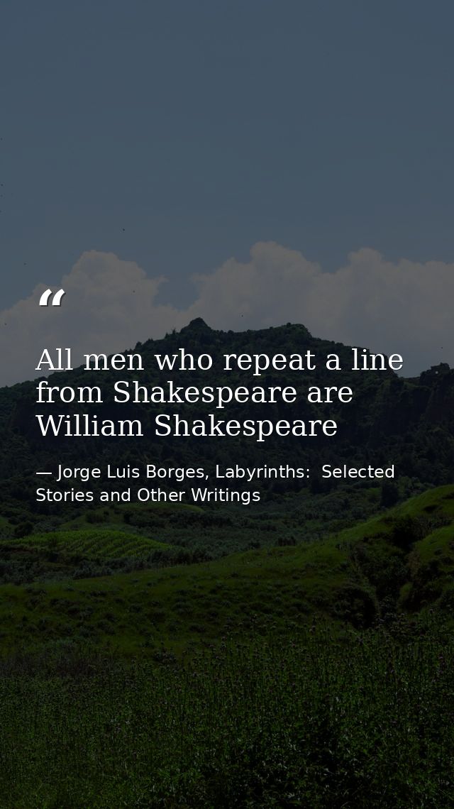All men who repeat a line from Shakespeare are William Shakespeare — Jorge Luis Borges, Labyrinths:  Selected Stories and Other Writings