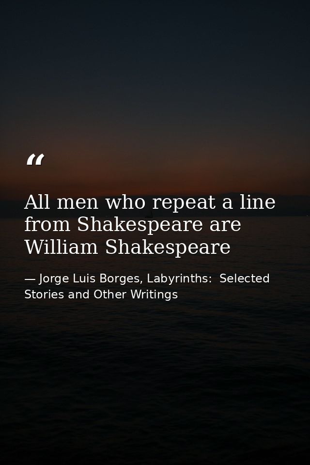 All men who repeat a line from Shakespeare are William Shakespeare — Jorge Luis Borges, Labyrinths:  Selected Stories and Other Writings