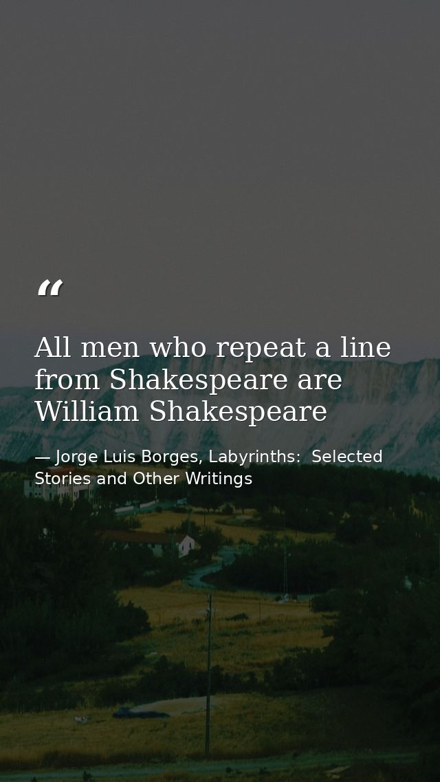 All men who repeat a line from Shakespeare are William Shakespeare — Jorge Luis Borges, Labyrinths:  Selected Stories and Other Writings