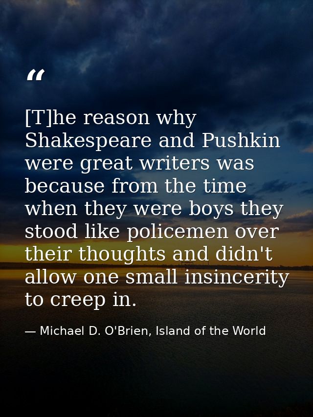 [T]he reason why Shakespeare and Pushkin were great writers was because from the time when they were boys they stood lik — Michael D. O'Brien, Island of the World