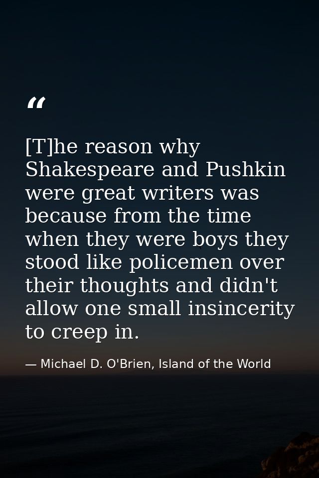 [T]he reason why Shakespeare and Pushkin were great writers was because from the time when they were boys they stood lik — Michael D. O'Brien, Island of the World