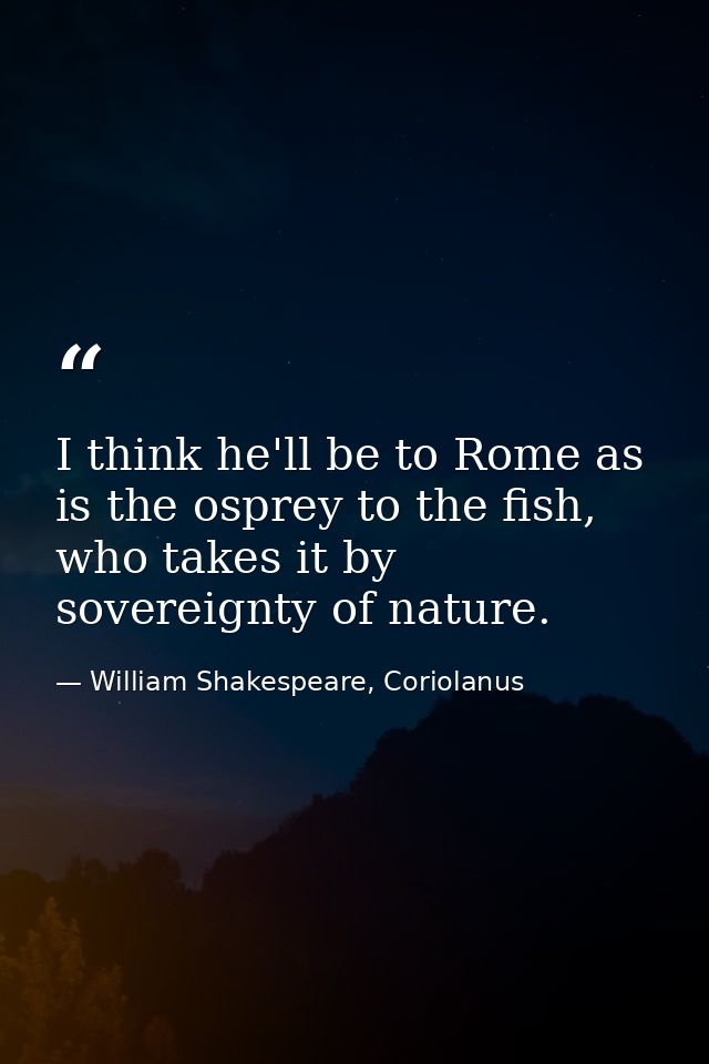 I think he'll be to Rome as is the osprey to the fish, who takes it by sovereignty of nature. — William Shakespeare, Coriolanus