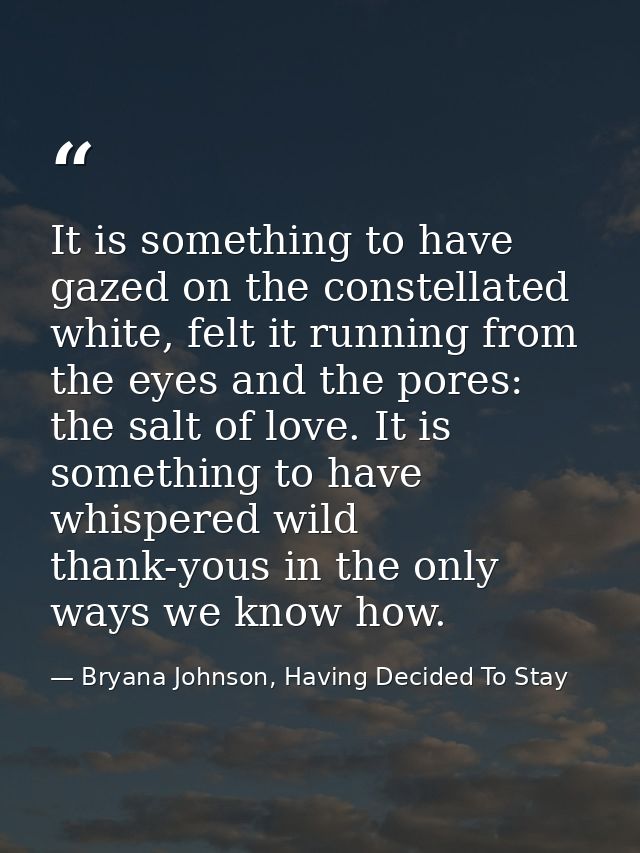 It is something to have gazed on the constellated white, felt it running from the eyes and the pores: the salt of love.  — Bryana Johnson, Having Decided To Stay