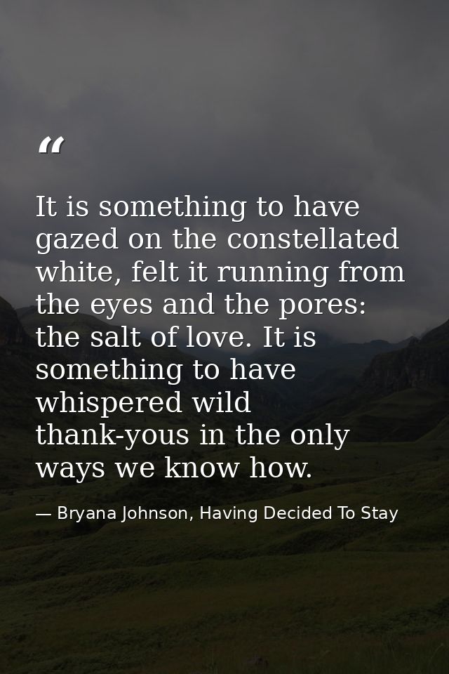 It is something to have gazed on the constellated white, felt it running from the eyes and the pores: the salt of love.  — Bryana Johnson, Having Decided To Stay