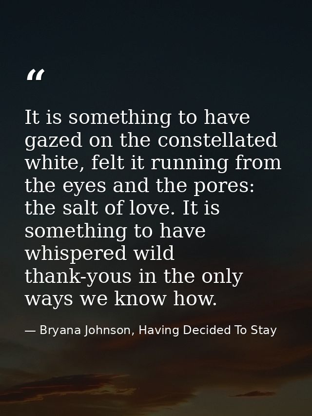 It is something to have gazed on the constellated white, felt it running from the eyes and the pores: the salt of love.  — Bryana Johnson, Having Decided To Stay