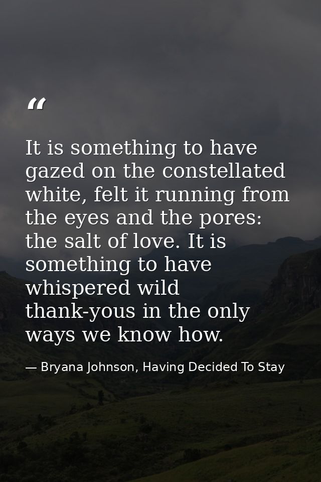 It is something to have gazed on the constellated white, felt it running from the eyes and the pores: the salt of love.  — Bryana Johnson, Having Decided To Stay