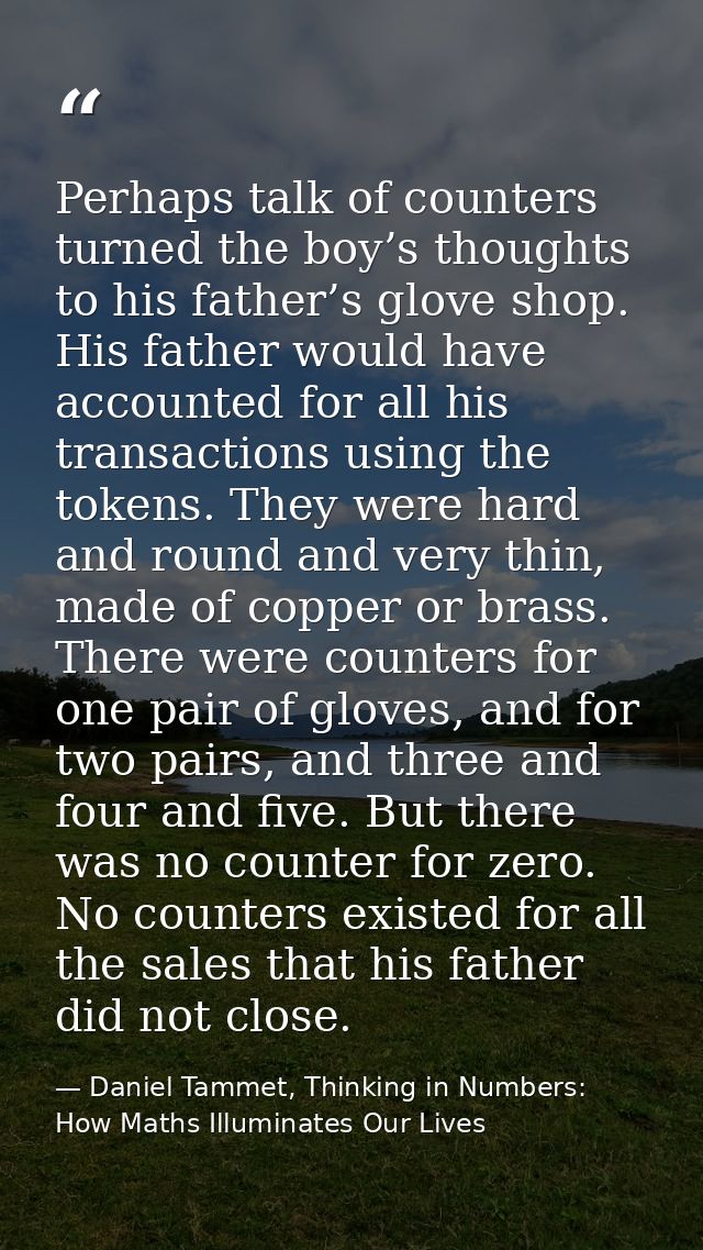 Perhaps talk of counters turned the boy’s thoughts to his father’s glove shop. His father would have accounted for all h — Daniel Tammet, Thinking in Numbers: How Maths Illuminates Our Lives