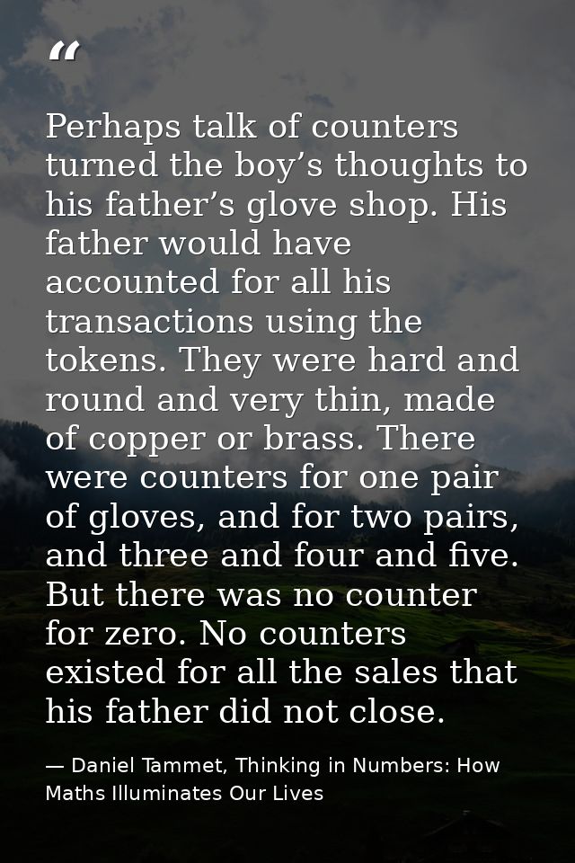 Perhaps talk of counters turned the boy’s thoughts to his father’s glove shop. His father would have accounted for all h — Daniel Tammet, Thinking in Numbers: How Maths Illuminates Our Lives