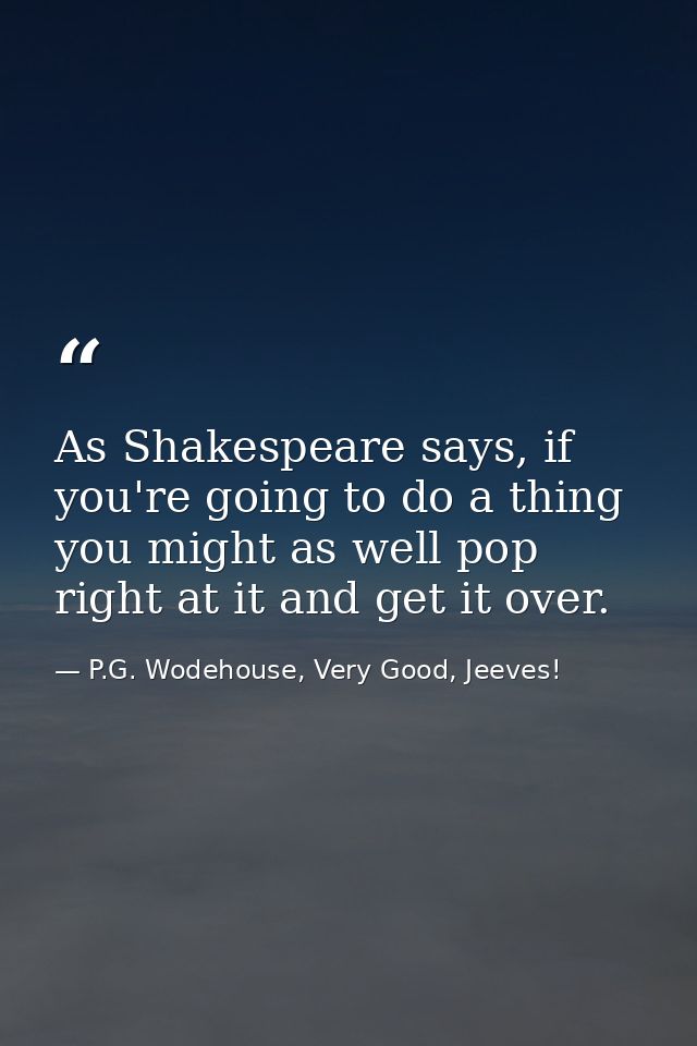 As Shakespeare says, if you're going to do a thing you might as well pop right at it and get it over. — P.G. Wodehouse, Very Good, Jeeves!