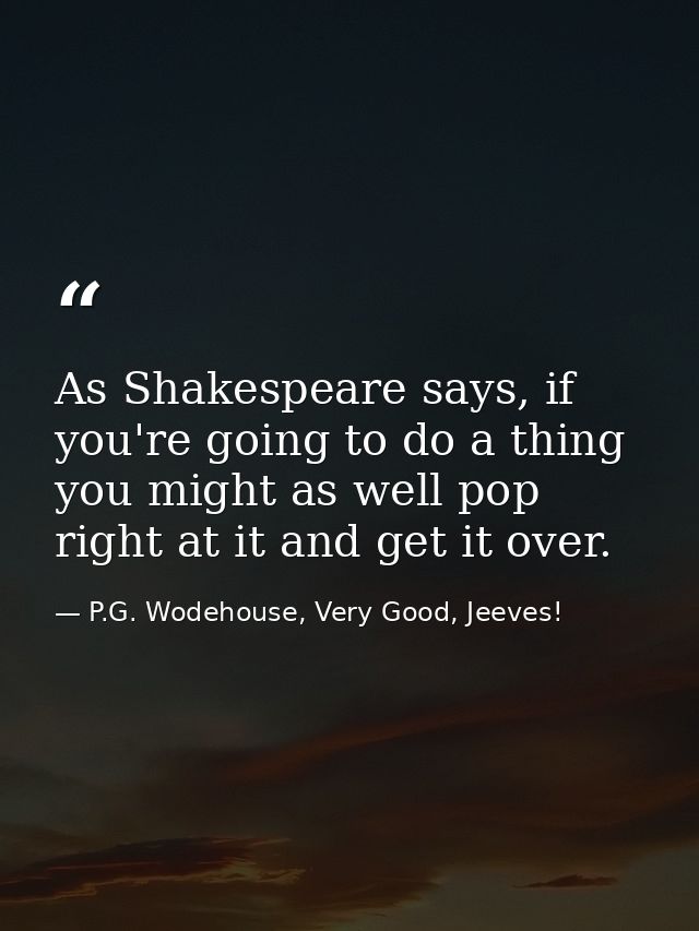 As Shakespeare says, if you're going to do a thing you might as well pop right at it and get it over. — P.G. Wodehouse, Very Good, Jeeves!