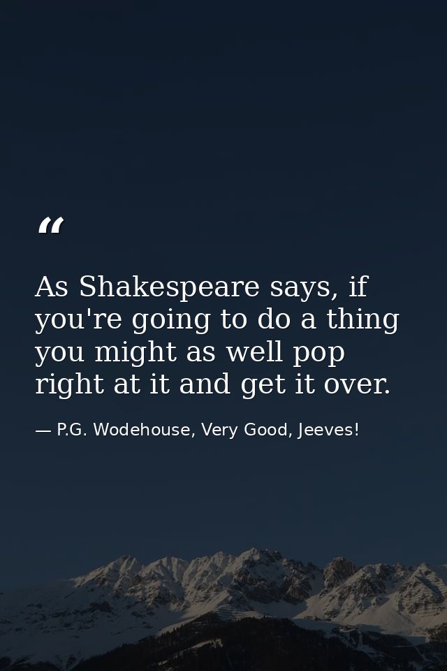 As Shakespeare says, if you're going to do a thing you might as well pop right at it and get it over. — P.G. Wodehouse, Very Good, Jeeves!