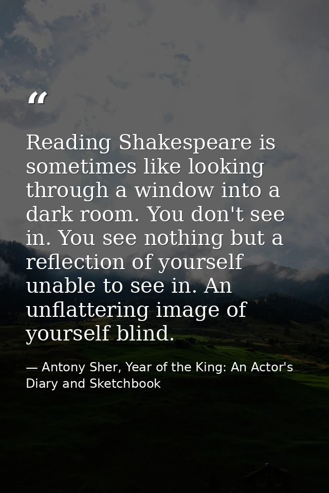 Reading Shakespeare is sometimes like looking through a window into a dark room. You don't see in. You see nothing but a — Antony Sher, Year of the King: An Actor's Diary and Sketchbook