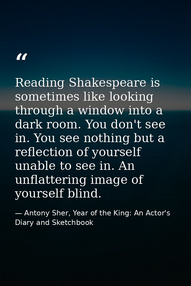 Reading Shakespeare is sometimes like looking through a window into a dark room. You don't see in. You see nothing but a — Antony Sher, Year of the King: An Actor's Diary and Sketchbook