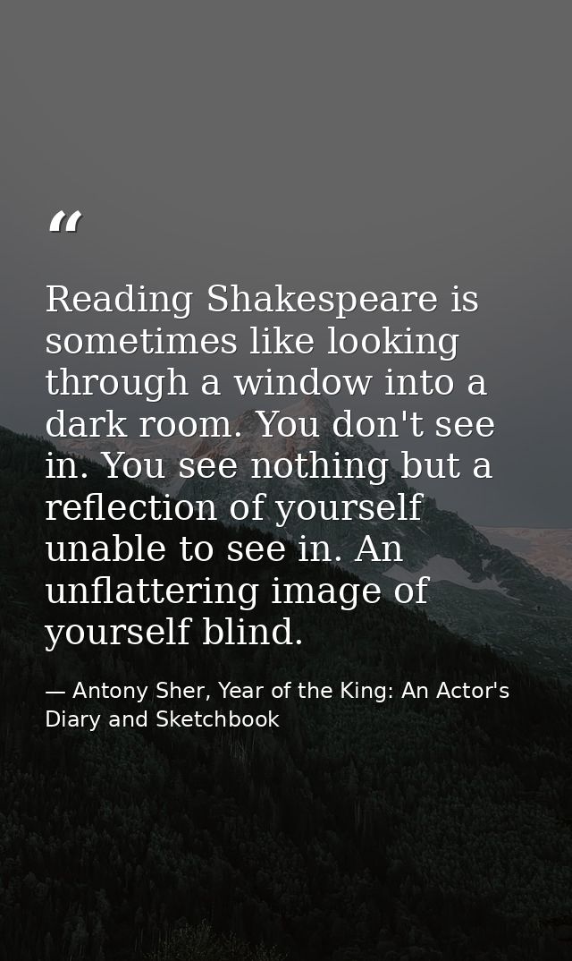 Reading Shakespeare is sometimes like looking through a window into a dark room. You don't see in. You see nothing but a — Antony Sher, Year of the King: An Actor's Diary and Sketchbook