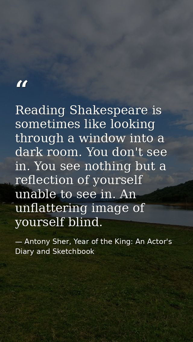 Reading Shakespeare is sometimes like looking through a window into a dark room. You don't see in. You see nothing but a — Antony Sher, Year of the King: An Actor's Diary and Sketchbook