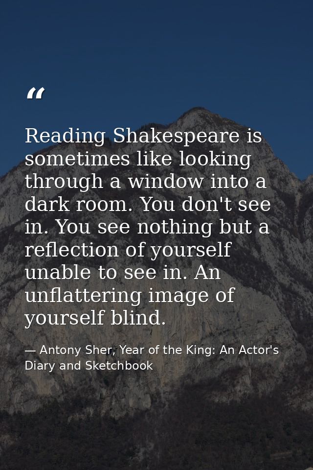 Reading Shakespeare is sometimes like looking through a window into a dark room. You don't see in. You see nothing but a — Antony Sher, Year of the King: An Actor's Diary and Sketchbook
