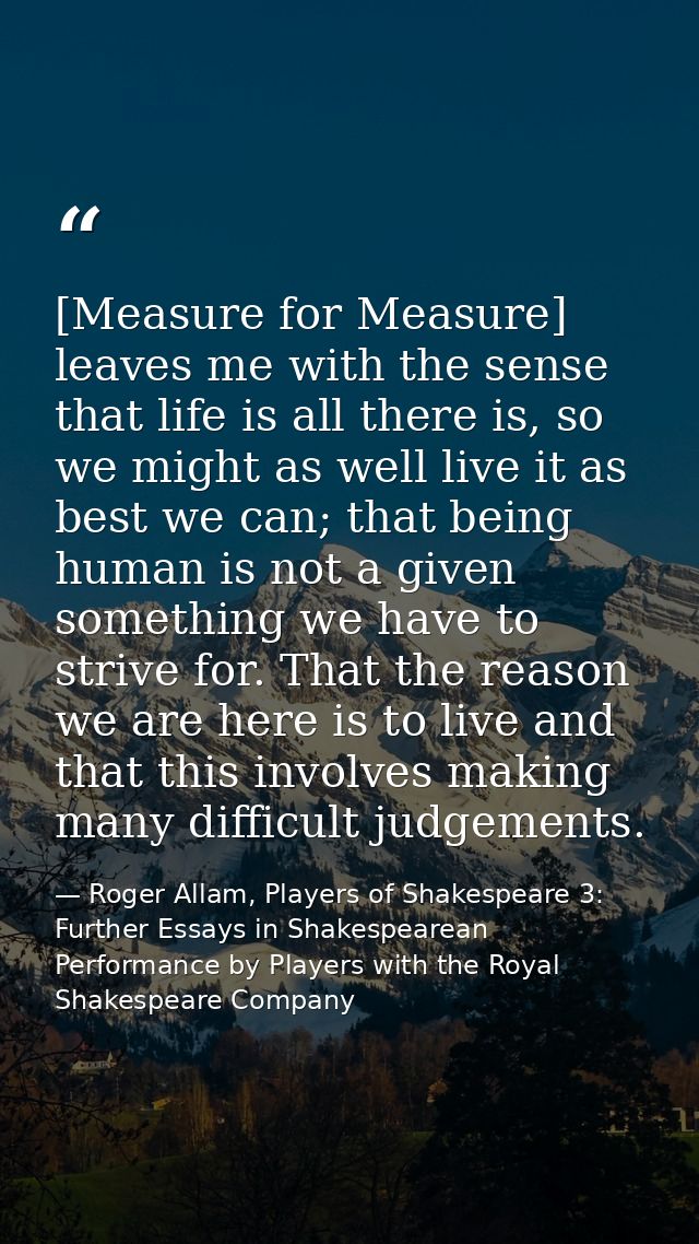 [Measure for Measure] leaves me with the sense that life is all there is, so we might as well live it as best we can; th — Roger Allam, Players of Shakespeare 3: Further Essays in Shakespearean Performance by Players with the Royal Shakespeare Company