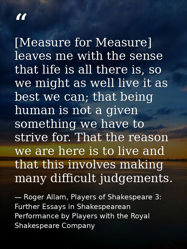 [Measure for Measure] leaves me with the sense that life is all there is, so we might as well live it as best we can; th — Roger Allam, Players of Shakespeare 3: Further Essays in Shakespearean Performance by Players with the Royal Shakespeare Company