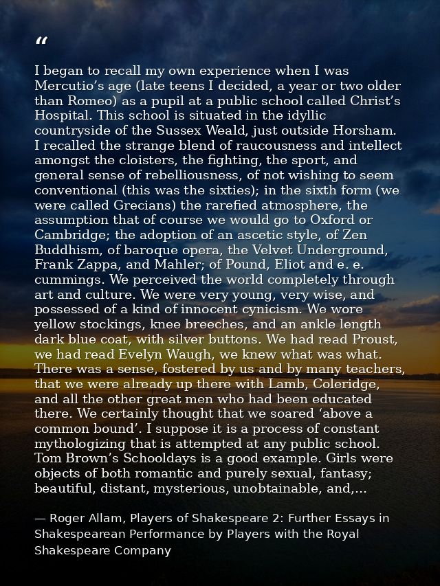 I began to recall my own experience when I was Mercutio’s age (late teens I decided, a year or two older than Romeo) as  — Roger Allam, Players of Shakespeare 2: Further Essays in Shakespearean Performance by Players with the Royal Shakespeare Company