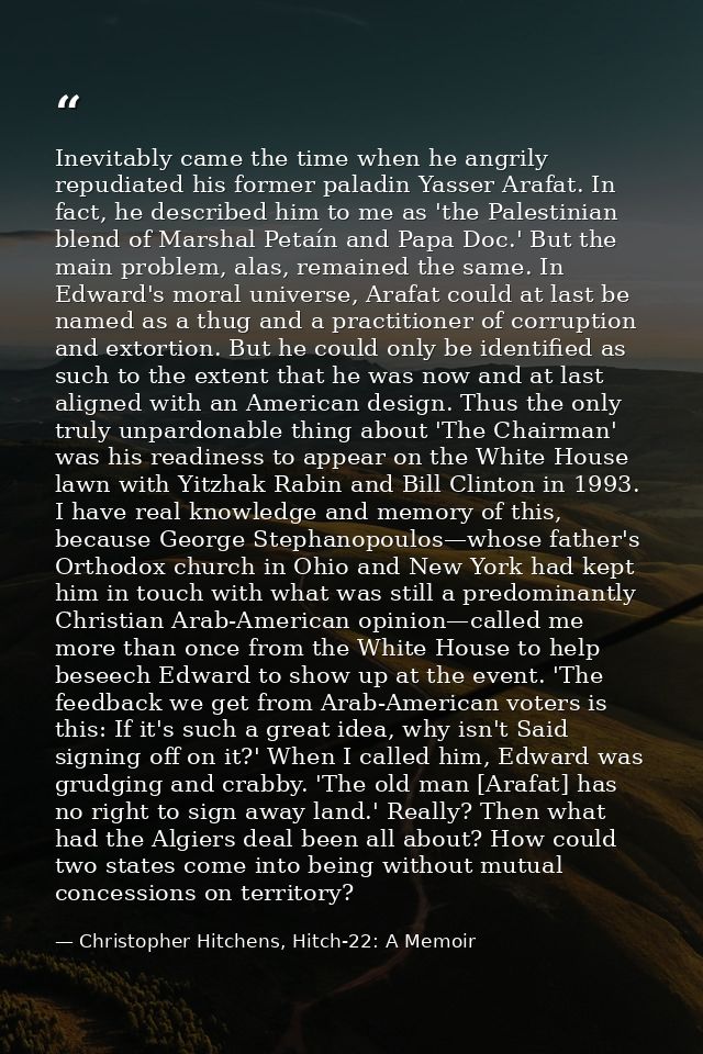 Inevitably came the time when he angrily repudiated his former paladin Yasser Arafat. In fact, he described him to me as — Christopher Hitchens, Hitch-22: A Memoir