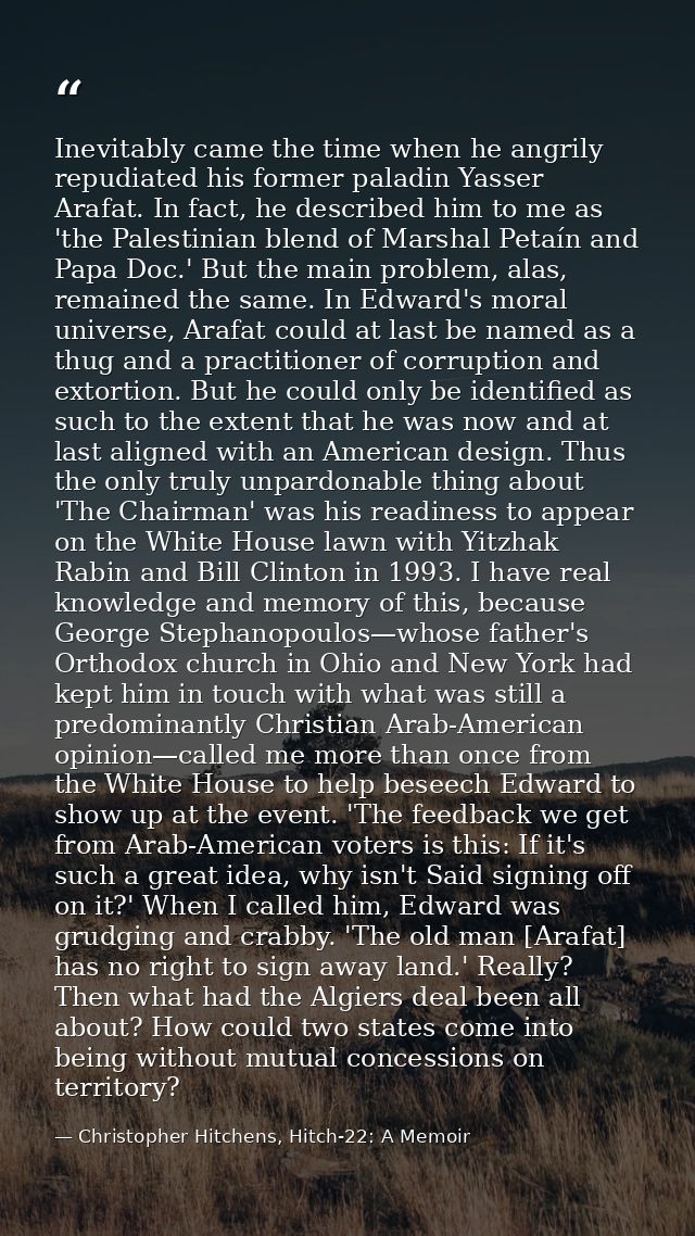Inevitably came the time when he angrily repudiated his former paladin Yasser Arafat. In fact, he described him to me as — Christopher Hitchens, Hitch-22: A Memoir