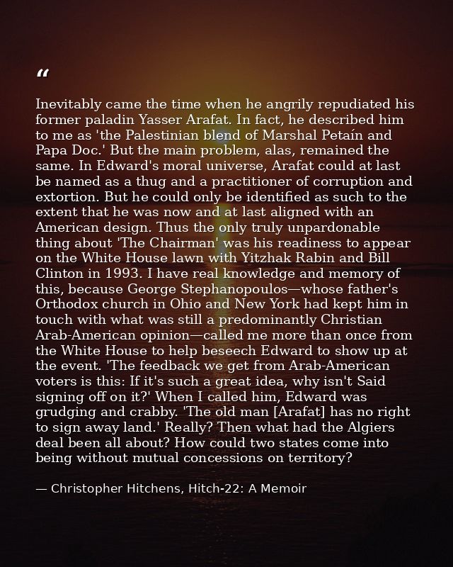 Inevitably came the time when he angrily repudiated his former paladin Yasser Arafat. In fact, he described him to me as — Christopher Hitchens, Hitch-22: A Memoir