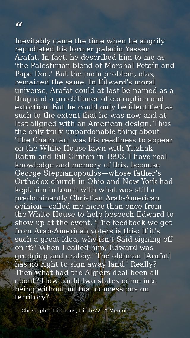 Inevitably came the time when he angrily repudiated his former paladin Yasser Arafat. In fact, he described him to me as — Christopher Hitchens, Hitch-22: A Memoir
