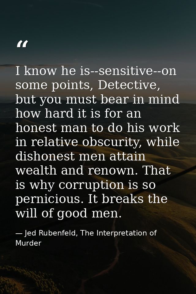 I know he is--sensitive--on some points, Detective, but you must bear in mind how hard it is for an honest man to do his — Jed Rubenfeld, The Interpretation of Murder