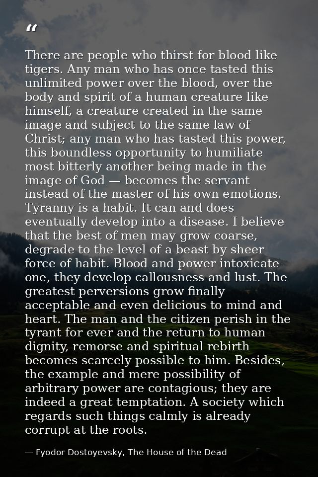 There are people who thirst for blood like tigers. Any man who has once tasted this unlimited power over the blood, over — Fyodor Dostoyevsky, The House of the Dead