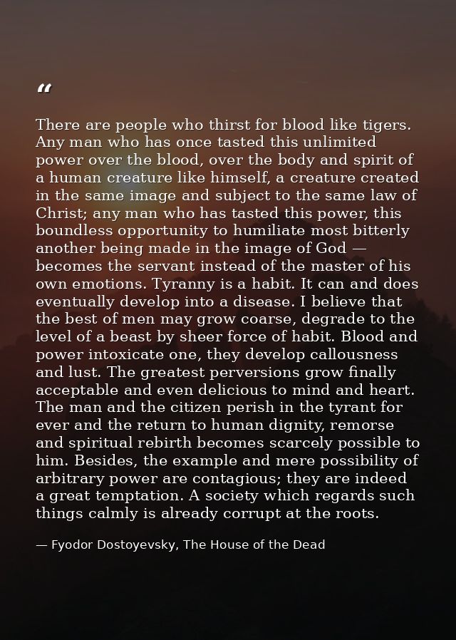 There are people who thirst for blood like tigers. Any man who has once tasted this unlimited power over the blood, over — Fyodor Dostoyevsky, The House of the Dead