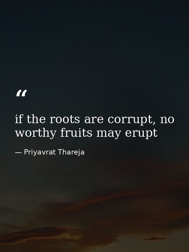 if the roots are corrupt, no worthy fruits may erupt — Priyavrat Thareja