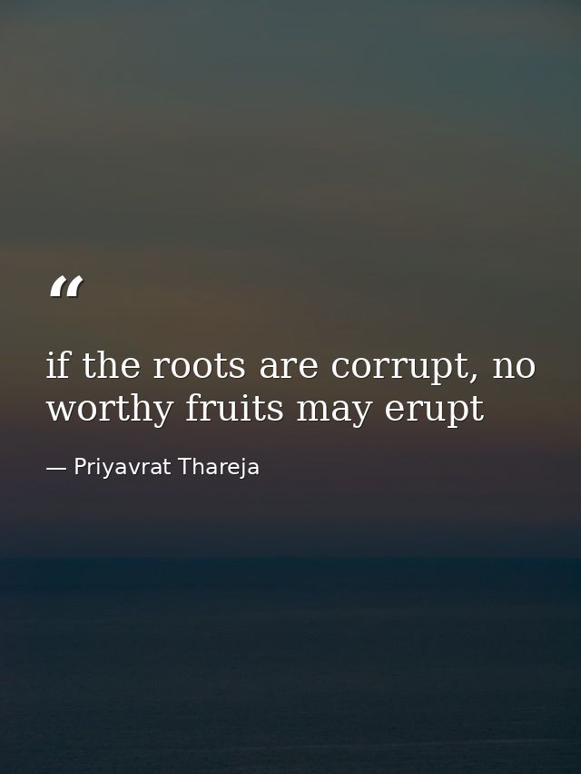 if the roots are corrupt, no worthy fruits may erupt — Priyavrat Thareja