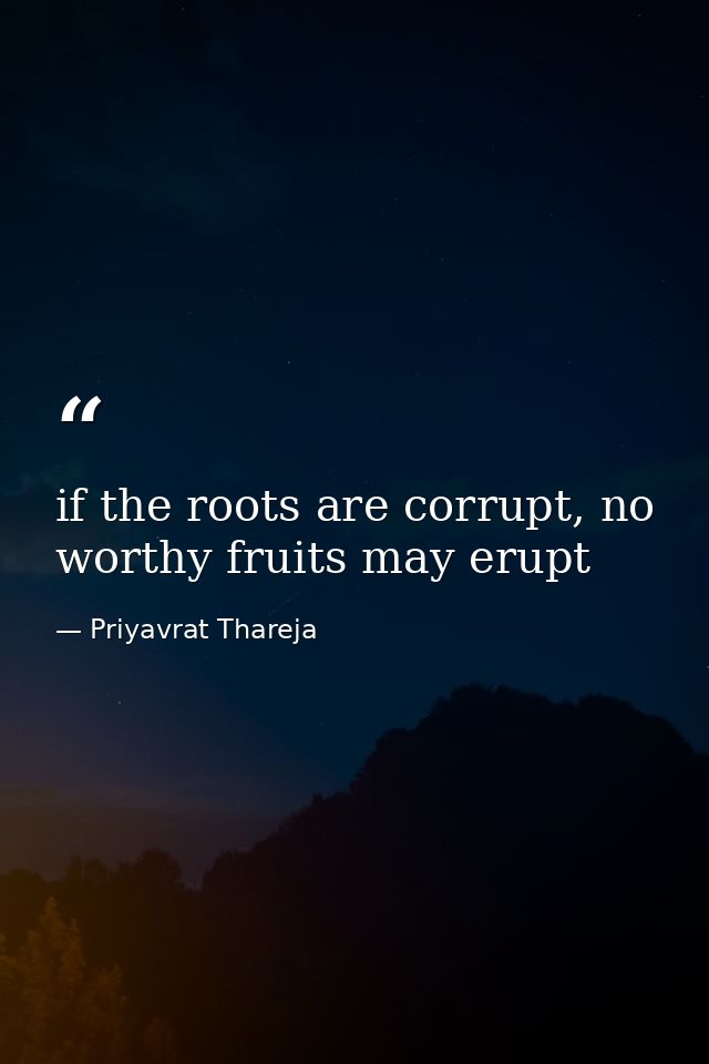 if the roots are corrupt, no worthy fruits may erupt — Priyavrat Thareja