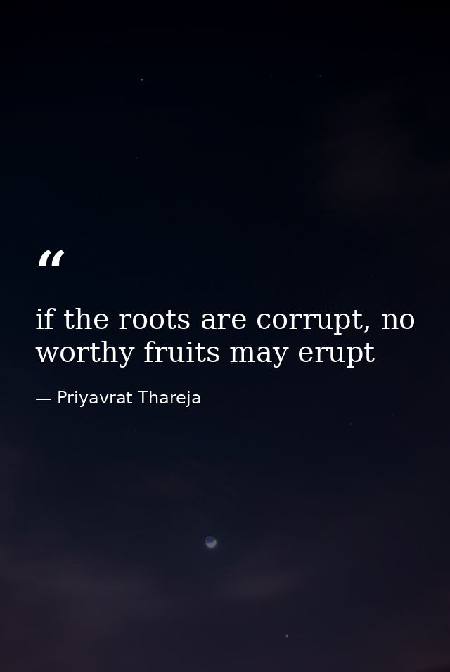 if the roots are corrupt, no worthy fruits may erupt — Priyavrat Thareja