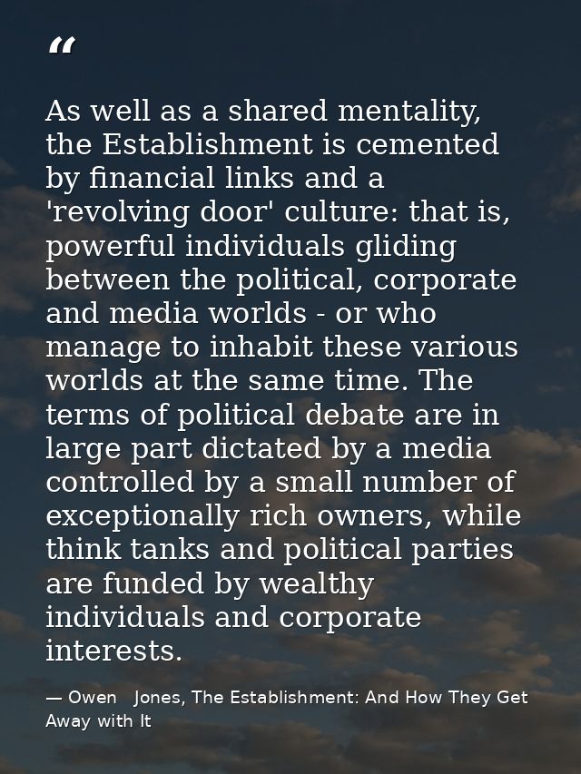 As well as a shared mentality, the Establishment is cemented by financial links and a 'revolving door' culture: that is, — Owen   Jones, The Establishment: And How They Get Away with It