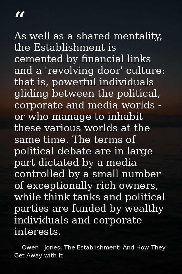 As well as a shared mentality, the Establishment is cemented by financial links and a 'revolving door' culture: that is, — Owen   Jones, The Establishment: And How They Get Away with It