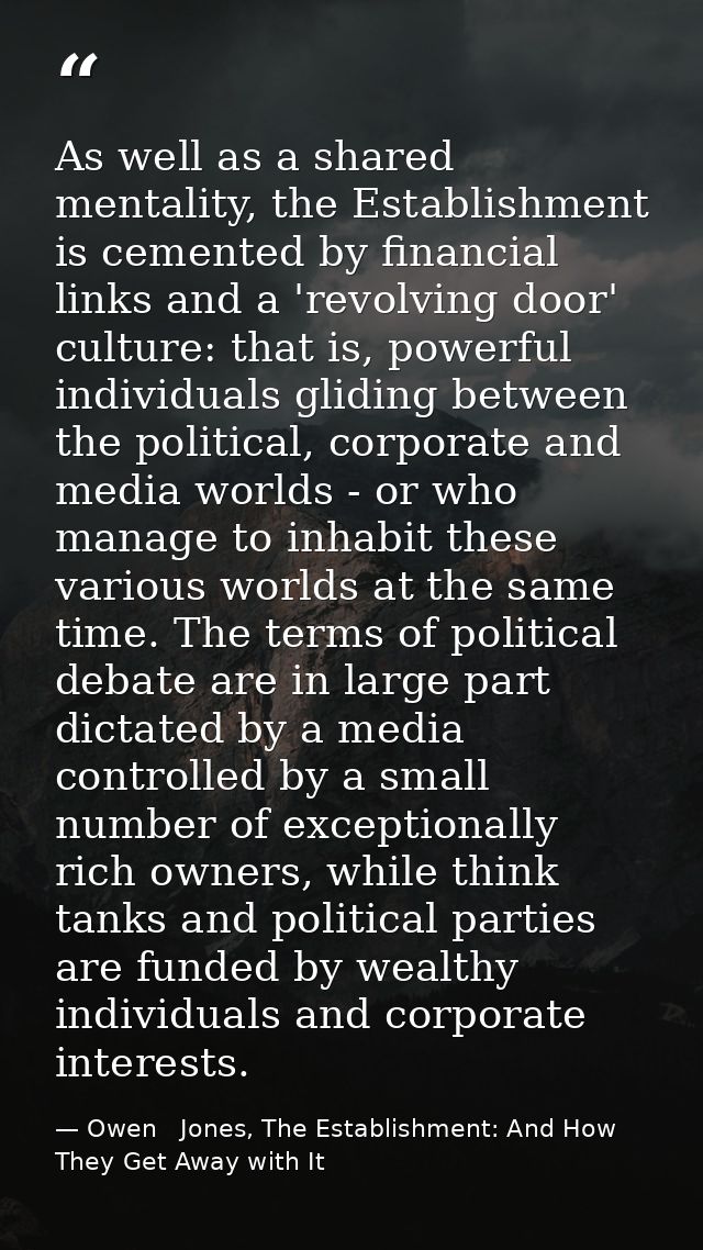 As well as a shared mentality, the Establishment is cemented by financial links and a 'revolving door' culture: that is, — Owen   Jones, The Establishment: And How They Get Away with It