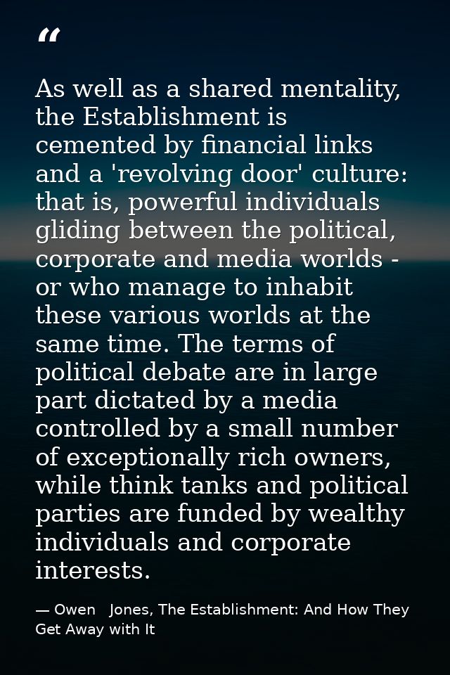 As well as a shared mentality, the Establishment is cemented by financial links and a 'revolving door' culture: that is, — Owen   Jones, The Establishment: And How They Get Away with It