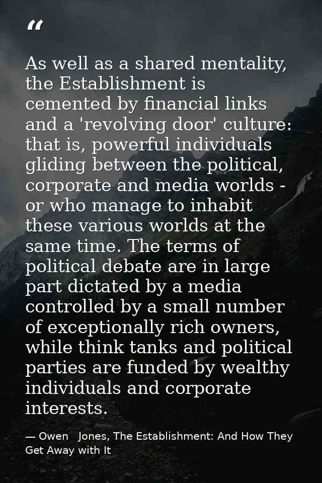 As well as a shared mentality, the Establishment is cemented by financial links and a 'revolving door' culture: that is, — Owen   Jones, The Establishment: And How They Get Away with It