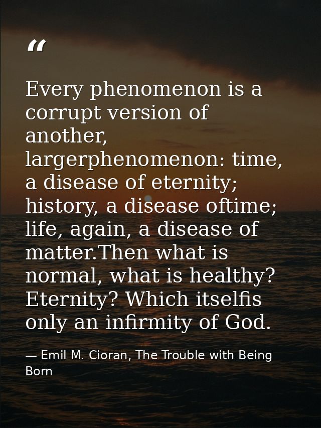 Every phenomenon is a corrupt version of another, largerphenomenon: time, a disease of eternity; history, a disease ofti — Emil M. Cioran, The Trouble with Being Born