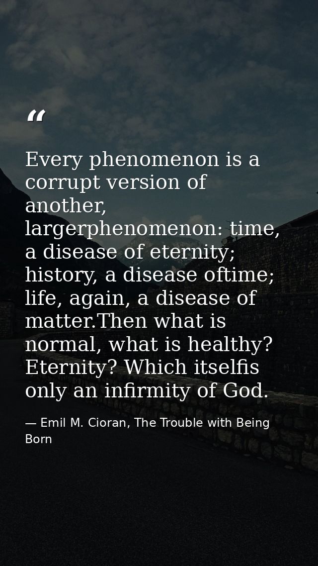 Every phenomenon is a corrupt version of another, largerphenomenon: time, a disease of eternity; history, a disease ofti — Emil M. Cioran, The Trouble with Being Born