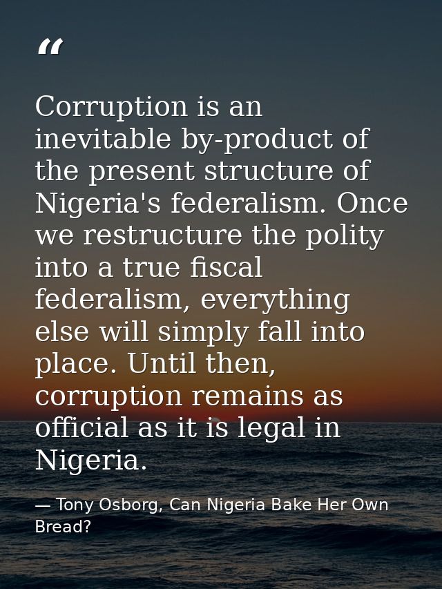 Corruption is an inevitable by-product of the present structure of Nigeria's federalism. Once we restructure the polity  — Tony Osborg, Can Nigeria Bake Her Own Bread?