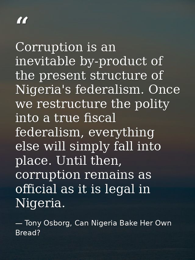 Corruption is an inevitable by-product of the present structure of Nigeria's federalism. Once we restructure the polity  — Tony Osborg, Can Nigeria Bake Her Own Bread?