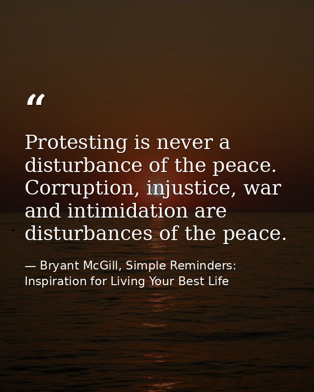 Protesting is never a disturbance of the peace. Corruption, injustice, war and intimidation are disturbances of the peac — Bryant McGill, Simple Reminders: Inspiration for Living Your Best Life