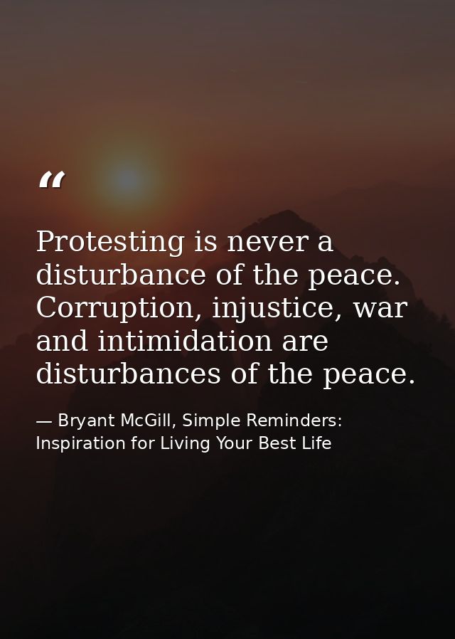 Protesting is never a disturbance of the peace. Corruption, injustice, war and intimidation are disturbances of the peac — Bryant McGill, Simple Reminders: Inspiration for Living Your Best Life