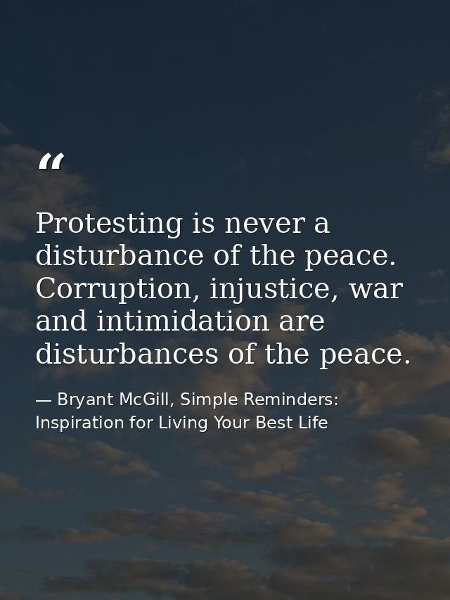 Protesting is never a disturbance of the peace. Corruption, injustice, war and intimidation are disturbances of the peac — Bryant McGill, Simple Reminders: Inspiration for Living Your Best Life