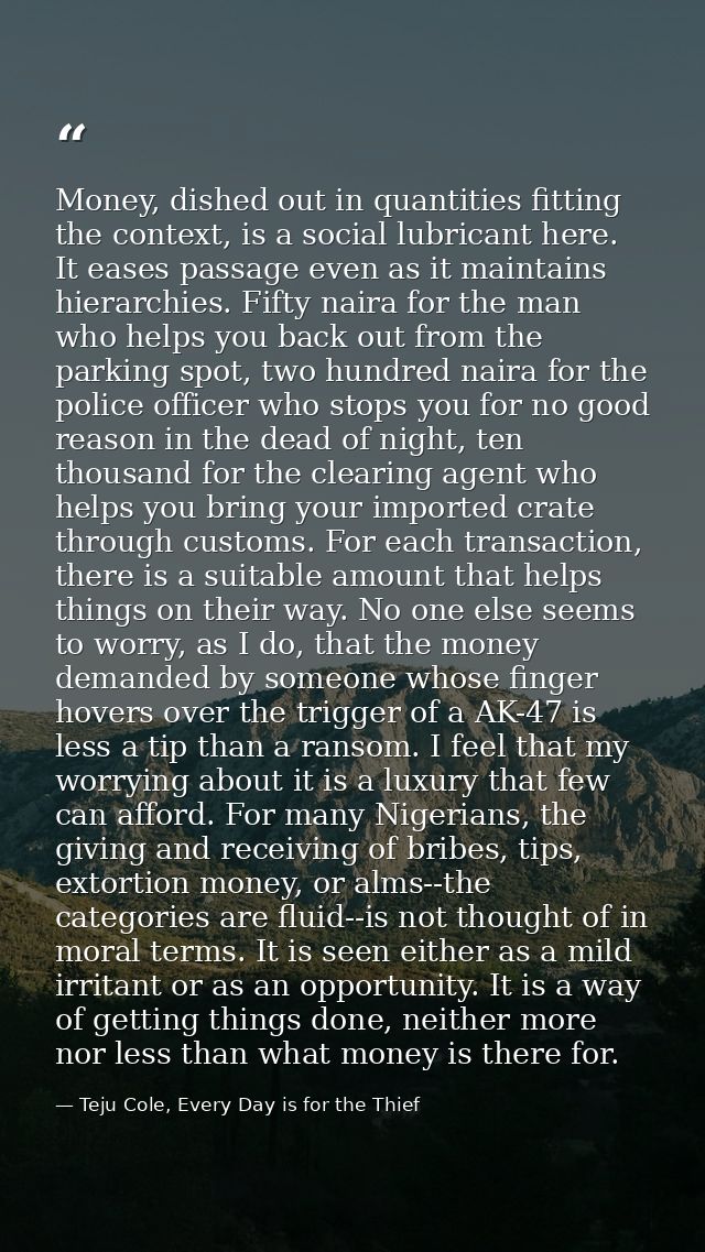 Money, dished out in quantities fitting the context, is a social lubricant here. It eases passage even as it maintains h — Teju Cole, Every Day is for the Thief